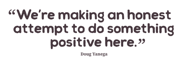 We’re making an honest attempt to do something positive here. Doug Yanega